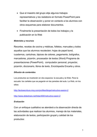 • Que el maestro del grupo elija algunos trabajos
          representativos y los reelabore en formato PowerPoint para
          facilitar la observación y poner en contacto a los alumnos con
          otros esquemas para elaborar documentos.

    • Finalmente la presentación de todos los trabajos y la
          publicación en la Web

Materiales y recursos


Recortes, recetas de cocina y médicas, folletos, manuales y todos
aquellos que los alumnos recolecten; hojas de papel bond,
cuadernos, cartulinas, lápices de colores, pegamento, bolígrafos,
marcadores, pizarrón, procesador de textos (Word) Programa de
presentaciones (PowerPoint), computador personal, proyector,
pizarrón, diccionario, libros de texto, Enciclopedia Encarta y otros.

Difusión de contenidos

Los productos se mostrarán en dos espacios: la escuela y la Web. Para la
escuela: los carteles que se pegarán en las paredes del aula. La Web, en los
sitios:

http://lectoescritura.ning.com/profiles/blogs/instructivo-sesion-2

http://www.slideshare.net/Adan400/instructivo-sesin-2

Evaluación


Con un enfoque cualitativo se atenderá a la observación directa de
las actividades que realicen los alumnos, manejo de los materiales,
elaboración de textos, participación grupal y calidad de los
productos:



                                                                               5
 