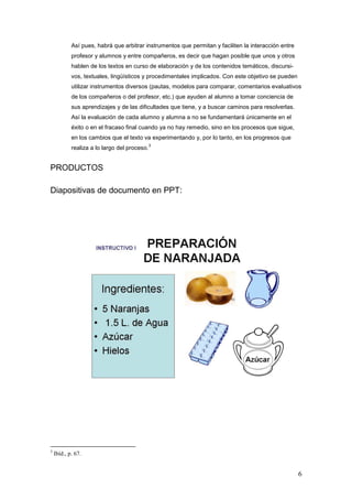 Así pues, habrá que arbitrar instrumentos que permitan y faciliten la interacción entre
            profesor y alumnos y entre compañeros, es decir que hagan posible que unos y otros
            hablen de los textos en curso de elaboración y de los contenidos temáticos, discursi-
            vos, textuales, lingüísticos y procedimentales implicados. Con este objetivo se pueden
            utilizar instrumentos diversos (pautas, modelos para comparar, comentarios evaluativos
            de los compañeros o del profesor, etc.) que ayuden al alumno a tomar conciencia de
            sus aprendizajes y de las dificultades que tiene, y a buscar caminos para resolverlas.
            Así la evaluación de cada alumno y alumna a no se fundamentará únicamente en el
            éxito o en el fracaso final cuando ya no hay remedio, sino en los procesos que sigue,
            en los cambios que el texto va experimentando y, por lo tanto, en los progresos que
                                              3
            realiza a lo largo del proceso.


PRODUCTOS

Diapositivas de documento en PPT:




3
    Ibíd., p. 67.


                                                                                                      6
 