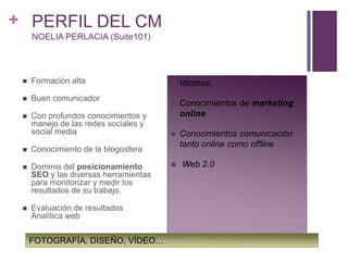 PERFIL DEL CMNOELIA PERLACIA (Suite101)Formación altaBuen comunicadorCon profundos conocimientos y manejo de las redes sociales y social mediaConocimiento de la blogosferaDominio del posicionamiento SEO y las diversas herramientas para monitorizar y medir los resultados de su trabajo.Evaluación de resultados Analítica webIdiomas, Conocimientos de marketing online Conocimientos comunicación tanto online como offline Web 2.0FOTOGRAFÍA, DISEÑO, VÍDEO…