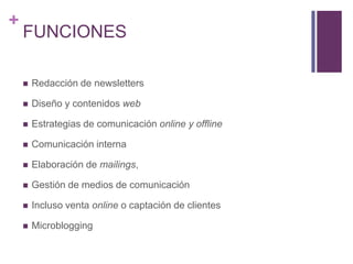 FUNCIONESRedacción de newslettersDiseño y contenidos webEstrategias de comunicación online y offlineComunicación internaElaboración de mailings,Gestión de medios de comunicaciónIncluso venta online o captación de clientesMicroblogging