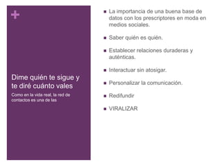 Dime quién te sigue y te diré cuánto valesLa importancia de una buena base de datos con los prescriptores en moda en medios sociales.Saber quién es quién.Establecer relaciones duraderas y auténticas.Interactuar sin atosigar.Personalizar la comunicación.RedifundirVIRALIZARComo en la vida real, la red de contactos es una de las
