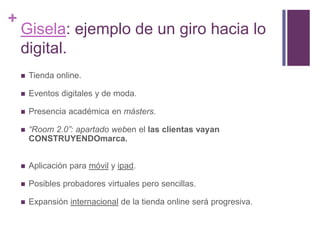 Gisela: ejemplo de un giro hacia lo digital.Tienda online.Eventos digitales y de moda.Presencia académica en másters.“Room 2.0”: apartado weben el las clientas vayan CONSTRUYENDOmarca.Aplicación para móvil y ipad.Posibles probadores virtuales pero sencillas.Expansión internacional de la tienda online será progresiva.