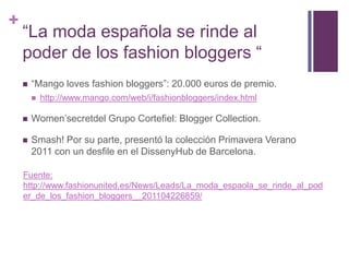 “La moda española se rinde al poder de los fashion bloggers ““Mango loves fashion bloggers”: 20.000 euros de premio.http://www.mango.com/web/i/fashionbloggers/index.htmlWomen’secretdel Grupo Cortefiel: Blogger Collection.Smash! Por su parte, presentó la colección Primavera Verano 2011 con un desfile en el DissenyHub de Barcelona.Fuente: http://www.fashionunited.es/News/Leads/La_moda_espaola_se_rinde_al_poder_de_los_fashion_bloggers__201104226859/