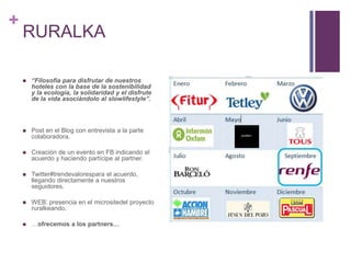 RURALKA“Filosofía para disfrutar de nuestros hoteles con la base de la sostenibilidad y la ecología, la solidaridad y el disfrute de la vida asociándolo al slowlifestyle”.Post en el Blog con entrevista a la parte colaboradora.Creación de un evento en FB indicando el acuerdo y haciendo partícipe al partner.Twitter#trendevalorespara el acuerdo, llegando directamente a nuestros seguidores.WEB: presencia en el micrositedel proyecto ruralkeando.…ofrecemos a los partners…