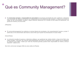 Qué es Community Management?El community manager o responsable de comunidad es la persona encargada de crear, gestionar y dinamizar una comunidad de usuarios en Internet con independencia de la plataforma que empleen. La figura se remonta al origen de las comunidades virtuales y siguió teniendo relevancia en el ámbito de las listas de distribución, los grupos de noticias y los foros web.(Wikipedia)El communitymanagement se sustenta en normas básicas de sociología y de comportamiento humano y social. Y sobre todo, en el conocimiento del entorno; de los hilos que mueven la conversación en social media.(Social Noise)La evolución de jefes de prensa y relaciones públicas, que gestionan los medios dentro y fuera de la Red y las redes sociales". Coll tiene "las mismas responsabilidades que antes de Facebook más la gestión de la reputación en Internet de los sellos". Aclara que "solo las empresas grandes pueden tener responsable de medios y CM por separado". (elpais.com)Sira Coll, community manager (CM) de varios sellos de Planeta