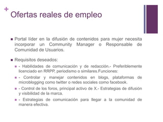 Ofertas reales de empleoPortal líder en la difusión de contenidos para mujer necesita incorporar un Community Manager o Responsable de Comunidad de Usuarios.Requisitos deseados:- Habilidades de comunicación y de redacción.- Preferiblemente licenciado en RRPP, periodismo o similares.Funciones:- Controlar y manejar contenidos en blogs, plataformas de microblogging como twitter o redes sociales como facebook.- Control de los foros, principal activo de X.- Estrategias de difusión y visibilidad de la marca.- Estrategias de comunicación para llegar a la comunidad de manera efectiva.