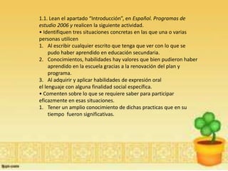 1.1. Lean el apartado “Introducción”, en Español. Programas de
estudio 2006 y realicen la siguiente actividad.
• Identifiquen tres situaciones concretas en las que una o varias
personas utilicen
1. Al escribir cualquier escrito que tenga que ver con lo que se
     pudo haber aprendido en educación secundaria.
2. Conocimientos, habilidades hay valores que bien pudieron haber
     aprendido en la escuela gracias a la renovación del plan y
     programa.
3. Al adquirir y aplicar habilidades de expresión oral
el lenguaje con alguna finalidad social específica.
• Comenten sobre lo que se requiere saber para participar
eficazmente en esas situaciones.
1. Tener un amplio conocimiento de dichas practicas que en su
     tiempo fueron significativas.
 