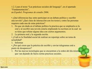 1.2. Lean el texto “Las prácticas sociales del lenguaje”, en el apartado
“Fundamentación”,
en Español. Programas de estudio 2006.

• ¿Qué diferencias hay entre participar en un debate político y escribir
una novela? ¿Qué clase de interacción con los textos y entre las personas
requiere cada una de estas prácticas?
1. En que sin duda en el debate político la practica que se emplearía es la
    oral y al escribir una novela estaría empleando la escritura en la cual no
    se tiene que refutar alguna idea con ciertos argumentos.
2. La primera oral y la segunda escrita.
• ¿Cuál es la finalidad social de realizar un reportaje sobre un tema de
actualidad?
1. Informar
• ¿Por qué creen que la práctica de escribir y enviar telegramas está a
punto de desaparecer?
1. Por las nuevas tecnologías que se encuentran a la orden del día mismas
    que van dejando de fuera ciertas practicas sociales.
 