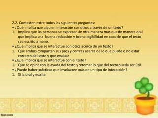 2.2. Contesten entre todos las siguientes preguntas:
• ¿Qué implica que alguien interactúe con otros a través de un texto?
1. Implica que las personas se expresen de otra manera mas que de manera oral
    que implica una buena redacción y buena legibilidad en caso de que el texto
    sea escrito a mano.
• ¿Qué implica que se interactúe con otros acerca de un texto?
1. Que ambos compartan sus pros y contras acerca de lo que puede o no estar
    correcto del texto y que evaluar
• ¿Qué implica que se interactúe con el texto?
1. Que se opine con la ayuda del texto y retomar lo que del texto pueda ser útil.
• ¿Puede haber prácticas que involucren más de un tipo de interacción?
1. Si la oral y escrita
 