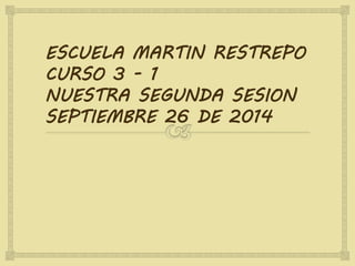 ESCUELA MARTIN RESTREPO 
CURSO 3 - 1 
NUESTRA SEGUNDA SESION 
SEPTIEMBRE 26 DE 2014 
 