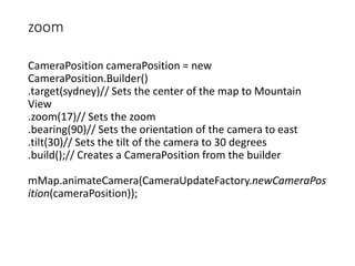 zoom
CameraPosition cameraPosition = new
CameraPosition.Builder()
.target(sydney)// Sets the center of the map to Mountain
View
.zoom(17)// Sets the zoom
.bearing(90)// Sets the orientation of the camera to east
.tilt(30)// Sets the tilt of the camera to 30 degrees
.build();// Creates a CameraPosition from the builder
mMap.animateCamera(CameraUpdateFactory.newCameraPos
ition(cameraPosition));
 