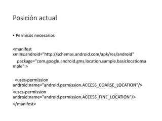 Posición actual
• Permisos necesarios
<manifest
xmlns:android="http://schemas.android.com/apk/res/android"
package="com.google.android.gms.location.sample.basiclocationsa
mple" >
<uses-permission
android:name="android.permission.ACCESS_COARSE_LOCATION"/>
<uses-permission
android:name="android.permission.ACCESS_FINE_LOCATION"/>
</manifest>
 