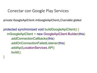 Conectar con Google Play Services
private GoogleApiClient mGoogleApiClient;//variable global
protected synchronized void buildGoogleApiClient() {
mGoogleApiClient = new GoogleApiClient.Builder(this)
.addConnectionCallbacks(this)
.addOnConnectionFailedListener(this)
.addApi(LocationServices.API)
.build();
}
 
