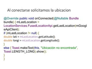 Al conectarse solicitamos la ubicacion
@Override public void onConnected(@Nullable Bundle
bundle) { mLastLocation =
LocationServices.FusedLocationApi.getLastLocation(mGoogl
eApiClient);
if (mLastLocation != null) {
double lati = mLastLocation.getLatitude();
double longi = mLastLocation.getLongitude();
}
else { Toast.makeText(this, "Ubicación no encontrada",
Toast.LENGTH_LONG).show();
}
}
 