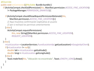 @Override
public void onConnected(@Nullable Bundle bundle) {
if (ActivityCompat.checkSelfPermission(this, Manifest.permission.ACCESS_FINE_LOCATION)
!= PackageManager.PERMISSION_GRANTED) {
if (ActivityCompat.shouldShowRequestPermissionRationale(this,
Manifest.permission.ACCESS_FINE_LOCATION)) {
// Aquí muestras confirmación explicativa al usuario
// por si rechazó los permisos anteriormente
} else {
ActivityCompat.requestPermissions(
this, new String[]{Manifest.permission.ACCESS_FINE_LOCATION},
REQUEST_LOCATION);
}
} else {
mLastLocation = LocationServices.FusedLocationApi.getLastLocation(mGoogleApiClient);
if (mLastLocation != null) {
double lati = mLastLocation.getLatitude();
double longi = mLastLocation.getLongitude();
} else {
Toast.makeText(this, "Ubicación no encontrada", Toast.LENGTH_LONG).show();
}
}
}
 