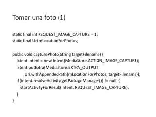 Tomar una foto (1)
static final int REQUEST_IMAGE_CAPTURE = 1;
static final Uri mLocationForPhotos;
public void capturePhoto(String targetFilename) {
Intent intent = new Intent(MediaStore.ACTION_IMAGE_CAPTURE);
intent.putExtra(MediaStore.EXTRA_OUTPUT,
Uri.withAppendedPath(mLocationForPhotos, targetFilename));
if (intent.resolveActivity(getPackageManager()) != null) {
startActivityForResult(intent, REQUEST_IMAGE_CAPTURE);
}
}
 