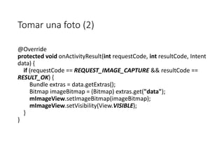 Tomar una foto (2)
@Override
protected void onActivityResult(int requestCode, int resultCode, Intent
data) {
if (requestCode == REQUEST_IMAGE_CAPTURE && resultCode ==
RESULT_OK) {
Bundle extras = data.getExtras();
Bitmap imageBitmap = (Bitmap) extras.get("data");
mImageView.setImageBitmap(imageBitmap);
mImageView.setVisibility(View.VISIBLE);
}
}
 
