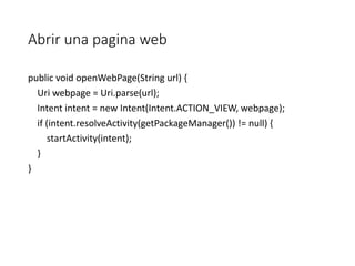 Abrir una pagina web
public void openWebPage(String url) {
Uri webpage = Uri.parse(url);
Intent intent = new Intent(Intent.ACTION_VIEW, webpage);
if (intent.resolveActivity(getPackageManager()) != null) {
startActivity(intent);
}
}
 