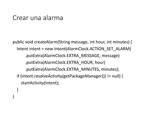 Crear una alarma
public void createAlarm(String message, int hour, int minutes) {
Intent intent = new Intent(AlarmClock.ACTION_SET_ALARM)
.putExtra(AlarmClock.EXTRA_MESSAGE, message)
.putExtra(AlarmClock.EXTRA_HOUR, hour)
.putExtra(AlarmClock.EXTRA_MINUTES, minutes);
if (intent.resolveActivity(getPackageManager()) != null) {
startActivity(intent);
}
}
 