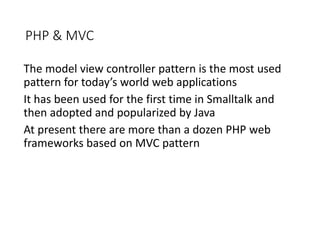 PHP & MVC
The model view controller pattern is the most used
pattern for today’s world web applications
It has been used for the first time in Smalltalk and
then adopted and popularized by Java
At present there are more than a dozen PHP web
frameworks based on MVC pattern
 