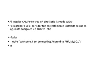 • Al instalar XAMPP se crea un directorio llamado www
• Para probar que el servidor fue correctamente instalado se usa el
siguiente codigo en un archivo .php
• <?php
• echo "Welcome, I am connecting Android to PHP, MySQL";
• ?>
 