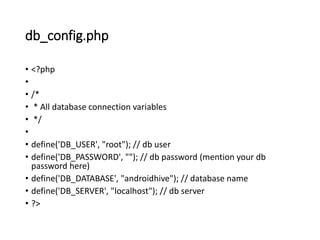 db_config.php
• <?php
•
• /*
• * All database connection variables
• */
•
• define('DB_USER', "root"); // db user
• define('DB_PASSWORD', ""); // db password (mention your db
password here)
• define('DB_DATABASE', "androidhive"); // database name
• define('DB_SERVER', "localhost"); // db server
• ?>
 