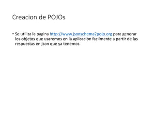 Creacion de POJOs
• Se utiliza la pagina http://www.jsonschema2pojo.org para generar
los objetos que usaremos en la aplicación facilmente a partir de las
respuestas en json que ya tenemos
 