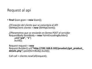 Request al api
• final Gson gson = new Gson();
//Creación del cliente que se conectara al API
OkHttpClient cliente = new OkHttpClient();
//Parametros que se enviarán en forma POST al servidor
RequestBody formBody = new FormEncodingBuilder()
.add("pid", "1")
.build();
Request request = new
Request.Builder().url("http://192.168.0.102/prueba1/get_product_
details.php").post(formBody).build();
Call call = cliente.newCall(request);
 