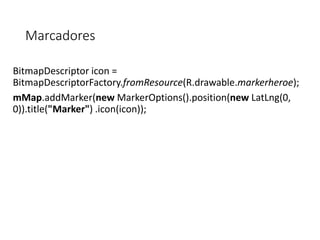Marcadores
BitmapDescriptor icon =
BitmapDescriptorFactory.fromResource(R.drawable.markerheroe);
mMap.addMarker(new MarkerOptions().position(new LatLng(0,
0)).title("Marker") .icon(icon));
 