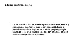 Las estrategias didácticas, son el conjunto de actividades, técnicas y medios que se planifican de acuerdo con las necesidades de la población a la cual van dirigidas, los objetivos que persiguen y la naturaleza de las áreas y cursos, todo esto con la finalidad de hacer más efectivo el proceso de aprendizaje. Definición de estrategia didáctica
