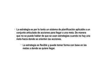 La estrategia es por lo tanto un sistema de planificación aplicable a un conjunto articulado de acciones para llegar a una meta. De manera que no se puede hablar de que se usan estrategias cuando no hay una meta hacia donde se orienten las acciones. La estrategia es flexible y puede tomar forma con base en las metas a donde se quiere llegar.