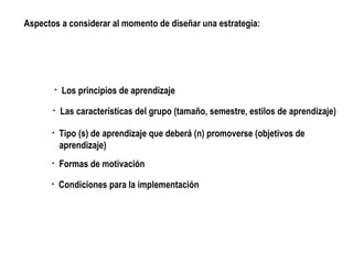 Las características del grupo (tamaño, semestre, estilos de aprendizaje) Tipo (s) de aprendizaje que deberá (n) promoverse (objetivos de aprendizaje) Formas de motivación Los principios de aprendizaje Condiciones para la implementación Aspectos a considerar al momento de diseñar una estrategia: