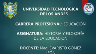 UNIVERSIDAD TECNOLÓGICA
DE LOS ANDES
CARRERA PROFESIONAL: EDUCACIÓN
ASIGNATURA: HISTORIA Y FILOSOFÍA
DE LA EDUCACIÓN
DOCENTE: Mag. EVARISTO GÓMEZ
 