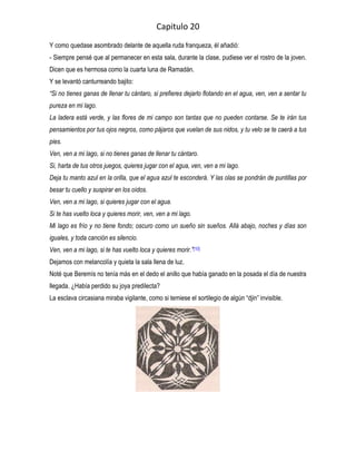 Capitulo 20
Y como quedase asombrado delante de aquella ruda franqueza, él añadió:
- Siempre pensé que al permanecer en esta sala, durante la clase, pudiese ver el rostro de la joven.
Dicen que es hermosa como la cuarta luna de Ramadán.
Y se levantó canturreando bajito:
“Si no tienes ganas de llenar tu cántaro, si prefieres dejarlo flotando en el agua, ven, ven a sentar tu
pureza en mi lago.
La ladera está verde, y las flores de mi campo son tantas que no pueden contarse. Se te irán tus
pensamientos por tus ojos negros, como pájaros que vuelan de sus nidos, y tu velo se te caerá a tus
pies.
Ven, ven a mi lago, si no tienes ganas de llenar tu cántaro.
Si, harta de tus otros juegos, quieres jugar con el agua, ven, ven a mi lago.
Deja tu manto azul en la orilla, que el agua azul te esconderá. Y las olas se pondrán de puntillas por
besar tu cuello y suspirar en los oídos.
Ven, ven a mi lago, si quieres jugar con el agua.
Si te has vuelto loca y quieres morir, ven, ven a mi lago.
Mi lago es frío y no tiene fondo; oscuro como un sueño sin sueños. Allá abajo, noches y días son
iguales, y toda canción es silencio.
Ven, ven a mi lago, si te has vuelto loca y quieres morir.”[10]
Dejamos con melancolía y quieta la sala llena de luz.
Noté que Beremís no tenía más en el dedo el anillo que había ganado en la posada el día de nuestra
llegada. ¿Había perdido su joya predilecta?
La esclava circasiana miraba vigilante, como si temiese el sortilegio de algún “djin” invisible.
 