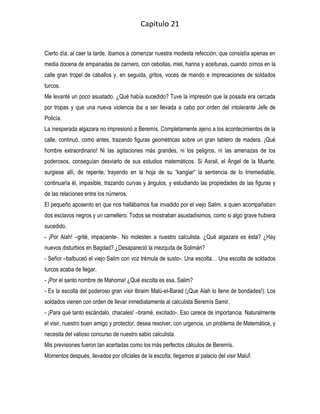 Capitulo 21


Cierto día, al caer la tarde, íbamos a comenzar nuestra modesta refección, que consistía apenas en
media docena de empanadas de carnero, con cebollas, miel, harina y aceitunas, cuando oímos en la
calle gran tropel de caballos y, en seguida, gritos, voces de mando e imprecaciones de soldados
turcos.
Me levanté un poco asustado. ¿Qué había sucedido? Tuve la impresión que la posada era cercada
por tropas y que una nueva violencia iba a ser llevada a cabo por orden del intolerante Jefe de
Policía.
La inesperada algazara no impresionó a Beremís. Completamente ajeno a los acontecimientos de la
calle, continuó, como antes, trazando figuras geométricas sobre un gran tablero de madera. ¡Qué
hombre extraordinario! Ni las agitaciones más grandes, ni los peligros, ni las amenazas de los
poderosos, conseguían desviarlo de sus estudios matemáticos. Si Asrail, el Ángel de la Muerte,
surgiese allí, de repente, trayendo en la hoja de su “kangiar” la sentencia de lo Irremediable,
continuaría él, impasible, trazando curvas y ángulos, y estudiando las propiedades de las figuras y
de las relaciones entre los números.
El pequeño aposento en que nos hallábamos fue invadido por el viejo Salim, a quien acompañaban
dos esclavos negros y un camellero. Todos se mostraban asustadísimos, como si algo grave hubiera
sucedido.
- ¡Por Alah! –grité, impaciente-. No molesten a nuestro calculista. ¿Qué algazara es ésta? ¿Hay
nuevos disturbios en Bagdad? ¿Desapareció la mezquita de Solimán?
- Señor –balbuceó el viejo Salim con voz trémula de susto-. Una escolta… Una escolta de soldados
turcos acaba de llegar.
- ¡Por el santo nombre de Mahoma! ¿Qué escolta es esa, Salim?
- Es la escolta del poderoso gran visir Ibraim Malú-el-Barad (¡Que Alah lo llene de bondades!). Los
soldados vienen con orden de llevar inmediatamente al calculista Beremís Samir.
- ¡Para qué tanto escándalo, chacales! –bramé, excitado-. Eso carece de importancia. Naturalmente
el visir, nuestro buen amigo y protector, desea resolver, con urgencia, un problema de Matemática, y
necesita del valioso concurso de nuestro sabio calculista.
Mis previsiones fueron tan acertadas como los más perfectos cálculos de Beremís.
Momentos después, llevados por oficiales de la escolta, llegamos al palacio del visir Maluf.
 