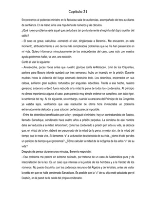 Capitulo 21
Encontramos al poderoso ministro en la fastuosa sala de audiencias, acompañado de tres auxiliares
de confianza. En la mano tenía una hoja llena de números y de cálculos.
¿Qué nuevo problema sería aquel que perturbara tan profundamente el espíritu del digno auxiliar del
califa?
- El caso es grave, calculista –comenzó el visir, dirigiéndose a Beremís-. Me encuentro, en este
momento, atribulado frente a uno de los más complicados problemas que se me han presentado en
mi vida. Quiero informaros minuciosamente de los antecedentes del caso, pues solo con vuestra
ayuda podremos hallar, tal vez, una solución.
Contó el visir lo siguiente:
- Anteanoche, pocas horas antes que nuestro glorioso califa Al-Motacen, Emir de los Creyentes,
partiera para Basora (donde quedará por tres semanas), hubo un incendio en la prisión. Durante
muchas horas la violencia del fuego amenazó destruirlo todo. Los detenidos, encerrados en sus
celdas, sufrieron gran suplicio, torturados por angustias indecibles. Frente a ese hecho, nuestro
generoso soberano ordenó fuera reducida a la mitad la pena de todos los condenados. Al principio
no dimos importancia alguna al caso, pues parecía muy simple ordenar se cumpliera, con todo rigor,
la sentencia del rey. Al día siguiente, sin embargo, cuando la caravana del Príncipe de los Creyentes
ya estaba lejos, verificamos que esa resolución de última hora involucraba un problema
extremadamente delicado, y cuya solución perfecta parecía imposible.
- Entre los detenidos beneficiados por la ley –prosiguió el ministro- hay un contrabandista de Basora,
llamado Sanadique, condenado hace cuatro años a prisión perpetua. La condena de ese hombre
debe ser reducida a la mitad. Ahora bien; como fue condenado a prisión por toda su vida, se deduce
que, en virtud de la ley, deberá ser perdonado de la mitad de la pena, o mejor aún, de la mitad del
tiempo que le resta vivir. Si llamamos “x” a la duración desconocida de su vida, ¿cómo dividir por dos
un período de tiempo que ignoramos? ¿Cómo calcular la mitad de la incógnita de los años “x” de su
vida?
Después de pensar durante unos minutos, Beremís respondió:
- Ese problema me parece en extremo delicado, por tratarse de un caso de Matemática pura y de
interpretación de la ley. Es un caso que interesa a la justicia de los hombres y a la Verdad de los
números. No puedo discutirlo, con los poderosos recursos del Álgebra y del Análisis, antes de visitar
la celda en que se halla condenado Sanadique. Es posible que la “x” de su vida esté calculada por el
Destino, en la pared de la celda del propio condenado.
 