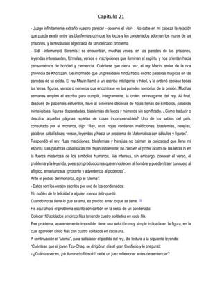 Capitulo 21
- Juzgo infinitamente extraño vuestro parecer –observó el visir- . No cabe en mi cabeza la relación
que pueda existir entre las blasfemias con que los locos y los condenados adornan los muros de las
prisiones, y la resolución algebraica de tan delicado problema.
- Sidi –interrumpió Beremís-: se encuentran, muchas veces, en las paredes de las prisiones,
leyendas interesantes, fórmulas, versos e inscripciones que iluminan el espíritu y nos orientan hacia
pensamientos de bondad y clemencia. Cuéntese que cierta vez, el rey Mazin, señor de la rica
provincia de Khorazan, fue informado que un presidiario hindú había escrito palabras mágicas en las
paredes de su celda. El rey Mazin llamó a un escriba inteligente y hábil, y le ordenó copiase todas
las letras, figuras, versos o números que encontrase en las paredes sombrías de la prisión. Muchas
semanas empleó el escriba para cumplir, íntegramente, la orden extravagante del rey. Al final,
después de pacientes esfuerzos, llevó al soberano decenas de hojas llenas de símbolos, palabras
ininteligibles, figuras disparatadas, blasfemias de locos y números sin significado. ¿Cómo traducir o
descifrar aquellas páginas repletas de cosas incomprensibles? Uno de los sabios del país,
consultado por el monarca, dijo: “Rey, esas hojas contienen maldiciones, blasfemias, herejías,
palabras cabalísticas, versos, leyendas y hasta un problema de Matemática con cálculos y figuras”.
Respondió el rey: “Las maldiciones, blasfemias y herejías no calman la curiosidad que llena mi
espíritu. Las palabras cabalísticas me dejan indiferente; no creo en el poder oculto de las letras ni en
la fuerza misteriosa de los símbolos humanos. Me interesa, sin embargo, conocer el verso, el
problema y la leyenda, pues son producciones que ennoblecen al hombre y pueden traer consuelo al
afligido, enseñanza al ignorante y advertencia al poderoso”.
Ante el pedido del monarca, dijo el “ulema”:
- Estos son los versos escritos por uno de los condenados:
No hables de tu felicidad a alguien menos feliz que tú.
Cuando no se tiene lo que se ama, es preciso amar lo que se tiene. [3]
He aquí ahora el problema escrito con carbón en la celda de un condenado:
Colocar 10 soldados en cinco filas teniendo cuatro soldados en cada fila.
Ese problema, aparentemente imposible, tiene una solución muy simple indicada en la figura, en la
cual aparecen cinco filas con cuatro soldados en cada una.
A continuación el “ulema”, para satisfacer el pedido del rey, dio lectura a la siguiente leyenda:
“Cuéntese que el joven Tzu-Chag, se dirigió un día al gran Confucio y le preguntó:
- ¿Cuántas veces, ¡oh iluminado filósofo!, debe un juez reflexionar antes de sentenciar?
 
