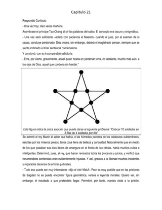 Capitulo 21
Respondió Confucio:
- Una vez hoy; diez veces mañana.
Asombrase el príncipe Tzu-Chang al oír las palabras del sabio. El concepto era oscuro y enigmático.
- Una vez será suficiente –aclaró con paciencia el Maestro- cuando el juez, por el examen de la
causa, concluye perdonado. Diez veces, sin embargo, deberá el magistrado pensar, siempre que se
sienta inclinado a librar sentencia condenatoria.
Y concluyó, con su incomparable sabiduría:
- Erra, por cierto, gravemente, aquel quien hesita en perdonar; erra, no obstante, mucho más aún, a
los ojos de Dios, aquel que condena sin hesitar.”




Esta figura indica la única solución que puede darse al siguiente problema: “Colocar 10 soldados en
                                     5 filas de 4 soldados por fila”
Se admiró el rey Mazin al saber que había, e las húmedas paredes de los calabozos subterráneos,
escritas por los míseros presos, tanta cosa llena de belleza y curiosidad. Naturalmente que en medio
de los que pasaban sus días llenos de amargura en el fondo de las celdas, había muchos cultos e
inteligentes. Determinó, pues, el rey, que fueran revisados todos los procesos y juicios, y verificó que
innumerables sentencias eran evidentemente injustas. Y así, gracias a la libertad muchos inocentes
y reparados decenas de errores judiciales.
- Todo eso puede ser muy interesante –dijo el visir Maluf-. Peor es muy posible que en las prisiones
de Bagdad no se pueda encontrar figura geométrica, versos o leyenda morales. Quiero ver, sin
embargo, el resultado a que pretendéis llegar. Permitiré, por tanto, vuestra visita a la prisión.
 