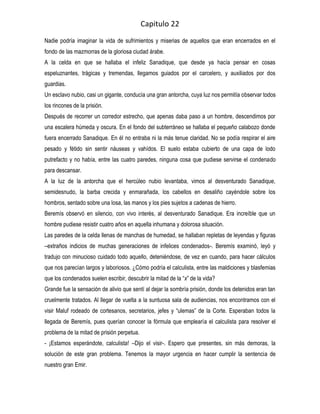Capitulo 22
Nadie podría imaginar la vida de sufrimientos y miserias de aquellos que eran encerrados en el
fondo de las mazmorras de la gloriosa ciudad árabe.
A la celda en que se hallaba el infeliz Sanadique, que desde ya hacía pensar en cosas
espeluznantes, trágicas y tremendas, llegamos guiados por el carcelero, y auxiliados por dos
guardias.
Un esclavo nubio, casi un gigante, conducía una gran antorcha, cuya luz nos permitía observar todos
los rincones de la prisión.
Después de recorrer un corredor estrecho, que apenas daba paso a un hombre, descendimos por
una escalera húmeda y oscura. En el fondo del subterráneo se hallaba el pequeño calabozo donde
fuera encerrado Sanadique. En él no entraba ni la más tenue claridad. No se podía respirar el aire
pesado y fétido sin sentir náuseas y vahídos. El suelo estaba cubierto de una capa de lodo
putrefacto y no había, entre las cuatro paredes, ninguna cosa que pudiese servirse el condenado
para descansar.
A la luz de la antorcha que el hercúleo nubio levantaba, vimos al desventurado Sanadique,
semidesnudo, la barba crecida y enmarañada, los cabellos en desaliño cayéndole sobre los
hombros, sentado sobre una losa, las manos y los pies sujetos a cadenas de hierro.
Beremís observó en silencio, con vivo interés, al desventurado Sanadique. Era increíble que un
hombre pudiese resistir cuatro años en aquella inhumana y dolorosa situación.
Las paredes de la celda llenas de manchas de humedad, se hallaban repletas de leyendas y figuras
–extraños indicios de muchas generaciones de infelices condenados-. Beremís examinó, leyó y
tradujo con minucioso cuidado todo aquello, deteniéndose, de vez en cuando, para hacer cálculos
que nos parecían largos y laboriosos. ¿Cómo podría el calculista, entre las maldiciones y blasfemias
que los condenados suelen escribir, descubrir la mitad de la “x” de la vida?
Grande fue la sensación de alivio que sentí al dejar la sombría prisión, donde los detenidos eran tan
cruelmente tratados. Al llegar de vuelta a la suntuosa sala de audiencias, nos encontramos con el
visir Maluf rodeado de cortesanos, secretarios, jefes y “ulemas” de la Corte. Esperaban todos la
llegada de Beremís, pues querían conocer la fórmula que emplearía el calculista para resolver el
problema de la mitad de prisión perpetua.
- ¡Estamos esperándote, calculista! –Dijo el visir-. Espero que presentes, sin más demoras, la
solución de este gran problema. Tenemos la mayor urgencia en hacer cumplir la sentencia de
nuestro gran Emir.
 