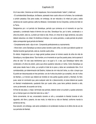 Capitulo 22
Al oír esa orden, Veremos se inclinó respetuoso, hizo el acostumbrado “zalam” y habló así:
- El contrabandista Sanadique, de Basora, apresado hace cuatro años en la frontera, fue condenado
a prisión perpetua. Esa pena acaba, sin embargo, de ser reducida a la mitad por justa y sabia
sentencia de nuestro glorioso califa AL-Motacen, Comendador de los Creyentes, sombra de Alah en
la Tierra.
Designemos por x el período de Sanadique, período que comienza en el momento en que fue
apresado y condenado hasta el término de sus días. Sanadique fue, por lo tanto, condenado a x
años de prisión, esto es, a prisión por toda la vida. Ahora, en virtud de la regia sentencia, esa pena
deberá reducirse a la mitad. Si dividimos el tiempo x en varios períodos, a cada período de prisión
debe corresponder igual período de libertad.
- Completamente cierto –dijo el visir-. Comprendo perfectamente su razonamiento.
- Ahora bien; como Sanadique ya estuvo preso durante cuatro años, es claro que deberá quedar en
libertad durante igual período, esto es, durante cuatro años.
En efecto. Imaginemos que un mago genial pudiese prever el número exacto de años de vida de
Sanadique y nos dijese ahora: “Ese hombre, en el momento en que fue puesto preso, tenía apenas 8
años de vida.” En ese caso tendríamos que x es igual a 8, o sea, que Sanadique habría sido
condenado a 8 años de prisión, pena que ahora quedaría reducida a 4 años. Como Sanadique ya
está preso desde hace 4 años, ya cumplió el total de la pena y debe ser considerado libre. Si el
contrabandista, por determinación del Destino, hubiera de vivir más de 8 años, su vida x (mayor que
8) podrá ser descompuesta en tres períodos: uno de 4 años de prisión (ya cumplido), otro de 4 años
de libertad, y un tercero que deberá ser dividido en dos partes iguales (prisión y libertad). Es fácil,
pues, sacar en conclusión que, para cualquier valor de x (desconocido), el preso deberá ser puesto
en libertad inmediatamente, quedando libre por cuatro años, pues tiene perfecto derecho a ello,
como ya demostré, de acuerdo con la ley.
Al final de ese plazo, o mejor, terminado ese período, deberá volver a la prisión y quedar prisionero
por un tiempo igual a la mitad del resto de su vida.[1]
Sería conveniente, tal vez, encarcelarlo durante un año y concederle la libertad durante el año
siguiente; año libre y pasaría, de ese modo, la mitad de su vida en libertad, conforme manda la
sentencia del rey.
Esa solución, sin embargo, solo sería verdadera si el condenado muriese en el último día de uno de
sus períodos de libertad.
 