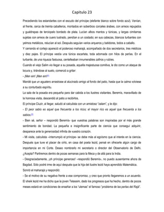 Capitulo 23
Precediendo los estandartes con el escudo del príncipe (elefante blanco sobre fondo azul). Venían,
al frente, cerca de treinta caballeros, montados en soberbios corceles árabes, con arreos repujados
y gualdrapas de terciopelo bordado de plata. Lucían albos mantos y túnicas, y largas cimitarras
sujetas con arreos de cuero lustrado, pendían a un costado; en sus cabezas, blancos turbantes con
yelmos metálicos, relucían al sol. Después seguían varios arqueros y batidores, todos a caballo.
Y cerrando el cortejo apareció el poderoso maharajá, acompañado de dos secretarios, tres médicos
y diez pajes. El príncipe vestía una túnica escarlata, toda adornada con hilos de perlas. En el
turbante, de una riqueza fastuosa, centelleaban innumerables zafiros y rubíes.
Cuando el viejo Salim vio llegar a su posada, aquella majestuosa comitiva, le dio como un ataque de
locura y, tirándose al suelo, comenzó a gritar:
- ¡Men ein! ¡Men ein![1]
Mandé que un aguatero arrastrase al alucinado amigo al fondo del patio, hasta que la calma volviese
a su conturbado espíritu.
La sala de la posada era pequeña para dar cabida a los ilustres visitantes. Beremís, maravillado de
la honrosa visita, descendió al patio a recibirlos.
El príncipe Cluzir, al llegar, saludó al calculista con un amistoso “zalam”, y le dijo:
- El peor sabio es aquel que frecuenta a los ricos; el mayor rico es aquel que frecuenta a los
sabios.[2]
- Bien sé, señor – respondió Beremís- que vuestras palabras son inspiradas por el más grande
sentimiento de bondad. La pequeña e insignificante parte de ciencia que conseguí adquirir,
desparece ante la generosidad infinita de vuestro corazón.
- Mi visita, calculista –interrumpió el príncipe- se debe más al egoísmo que al interés en la ciencia.
Después que tuve el placer de oírlo, en casa del poeta Iezid, pensé en ofrecerle algún cargo de
importancia en mi Corte. Deseo nombrarlo mi secretario o director del Observatorio de Delhi.
¿Acepta? Partiremos dentro de pocas semanas para la Meca y de allá para la India.
- Desgraciadamente, ¡oh príncipe generoso! –respondió Beremís-, no puedo ausentarme ahora de
Bagdad. Sólo podré irme de aquí después que la hija del ilustre Iezid haya aprendido Matemática.
Sonrió el maharajá y respondió:
- Se el motivo de su negativa frente a ese compromiso, y creo que pronto llegaremos a un acuerdo.
El sheik Iezid me ha dicho que la joven Telassim, dado los progresos que ha hecho, dentro de pocos
meses estará en condiciones de enseñar a los “ulemas” el famoso “problema de las perlas del Rajá”.
 