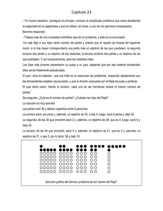 Capitulo 23
- Yo mucho desearía –prosiguió el príncipe- conocer el complicado problema que viene desafiando
la sagacidad de os algebristas y que se refiere, sin duda, a uno de mis gloriosos antepasados.
Beremís respondió:
- Trátase más de una curiosidad aritmética que de un problema, y este es su enunciado:
“Un rajá dejó a sus hijas cierto número de perlas y ordenó que el reparto se hiciese del siguiente
modo: a la hija mayor correspondería una perla más un séptimo de las que quedasen; la segunda
tomaría dos perlas y un séptimo de las restantes; la tercera recibiría tres perlas y un séptimo de las
que quedasen. Y así sucesivamente, para las restantes hijas.
Las hijas más jóvenes presentaron su queja a un juez, alegando que por ese sistema complicado
ellas serían fatalmente perjudicadas.
El juez –dice la tradición-, que era hábil en la resolución de problemas, respondió rápidamente que
las demandantes estaban equivocadas, y que la división propuesta por el Rajá era justa y perfecta.
El juez tenía razón. Hecha la división, cada una de las hermanas recibió el mismo número de
perlas.”
Se pregunta: ¿Cuál es el número de perlas? ¿Cuántas las hijas del Rajá?
La solución es muy sencilla:
Las perlas eran 36 y debían repartirse entre 6 personas.
La primera sacó una perla y, además, un séptimo de 35, o sea 5; luego, sacó 6 perlas y dejó 30.
La segunda, de las 30 que encontró sacó 2 y, además, un séptimo de 28, que es 4; luego, sacó 6 y
dejó 24.
La tercera, de las 24 que encontró, sacó 3 y, además, un séptimo de 21, que es 3 y, además, un
séptimo de 21, o sea 3, por lo tanto, 56 y dejó 18.




                    Solución gráfica del famoso problema de las “perlas del Rajá”.
 