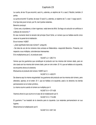 Capitulo 23
La cuarta, de las 18 que encontró, sacó 4 y, además, un séptimo de 14, o sea 2. Recibió, también, 6
perlas.
La quinta encontró 12 perlas; de esas 12 sacó 5 y, además, un séptimo de 7, o sea 1; luego sacó 6.
A la hija más joven le tocó, por fin, las 6 perlas restantes.
Beremís concluyó:
- Como veis, el problema, si bien ingenioso, nada tiene de difícil. Se llega a la solución sin artificios ni
sutilezas de raciocinio.[3]
En ese momento llamó la tensión del príncipe Cluzir Schá, un número que se hallaba escrito cinco
veces en la pared de la habitación.
Era el número 142857.
- ¿Qué significado tiene ese número? –preguntó.
- Se trata de uno de los números más curiosos en Matemática –respondió Beremís-. Presenta, con
respecto a sus múltiplos, coincidencias interesantes:
Si lo multiplicamos por 2, el producto será:
                                          142.857 x 2 = 285.714
Vemos que los guarismos que constituyen el producto son los mismos del número dado, pero en
otro dueto son los mismos del número dado, pero en otro orden. El 14, que se hallaba a la izquierda,
se encuentra ahora a la derecha.
Efectuemos el producto del número 142857 por 3:
                                         142.857 X 3 = 428.571
Se observa aquí la misma singularidad: los guarismos del producto son los mismos del número, pero
alterados, apenas, en el orden. El 1, que se hallaba a la izquierda, pasó a la derecha; los demás
permanecieron en el orden primitivo.
Lo mismo ocurre cuando el número se multiplica por 4:
                                         142.857 X 4 = 571.428
Veamos ahora lo que ocurre en el caso de la multiplicación por 5:
                                         142.857 X 5 = 714.285
El guarismo 7 se trasladó de la derecha para la izquierda. Los restantes permanecieron en sus
lugares.
Observemos la multiplicación por 6:
                                         142.857 X 6 = 857.142
 