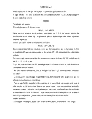 Capitulo 23
Hecho el producto, se nota que sólo el grupo 142 permutó su posición con el 857.
Al llegar al factor 7 nos llama la atención otra particularidad. El número 142.857, multiplicado por 7,
da como producto el número:
                                               999.999
Formado por seis nueves.
Si lo multiplicamos por 8, el producto será:
                                        142857 x 8 = 1.142.856
Todas las cifras aparecen en el producto, a excepción del 7. El 7 del número primitivo fue
descompuesto en dos partes: 6 y 1. El guarismo 6 quedó a la derecha y el 1 fue para la izquierda a
completar el producto.
Veamos que sucede cuando lo multiplicamos por nueve:
                                       142.857 x 9 = 1.285.713
Observando con detención ese resultado, vemos que el único guarismo que no figura es el 4. ¿Qué
ha pasado con él? Aparece descompuesto en dos partes, el 1 y el 3, colocados en los extremos del
producto.
Del mismo modo podríamos verificar las rarezas que presenta el número 142.857, multiplicándolo
por 11, 12, 13, 15, 16, 18, etc.
Es por eso, que el número 142.857 se incluye entre los números cabalísticos de la Matemática.
Enséñeme el derviche No-Elin…
- ¡No-Elin! –Repitió, lleno de vivo júbilo, el príncipe Cluzir Schá-. ¿Es posible que haya conocido a
ese sabio?
- Lo conocí, y muy bien, Príncipe –respondió Beremís-. Con él aprendí todos los principios que hoy
aplico a mis investigaciones matemáticas.
- Pues, el gran No-Elin –explicó el hindú- era amigo de mi padre. Cierta vez, vencido por la pena de
haber perdido un hijo en combate, durante una guerra injusta y cruel, se ausentó de la ciudad y
nunca más fue visto. Hice varias investigaciones para encontrarlo, mas hasta hoy no había obtenido
la menor indicación sobre su paradero. Llegué hasta pensar que hubiese perecido en el desierto,
devorado por las panteras. ¿Sabrá, acaso, decirme dónde podré encontrar a No-Elin?
Beremís respondió:
- Cuando partí para Bagdad, dejé al sabio No-Elin en Khoy, Persia, recomendado a tres amigos.
 