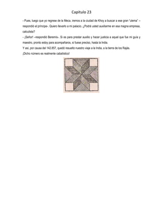 Capitulo 23
- Pues, luego que yo regrese de la Meca, iremos a la ciudad de Khoy a buscar a ese gran “ulema” –
respondió el príncipe-. Quiero llevarlo a mi palacio. ¿Podrá usted auxiliarme en esa magna empresa,
calculista?
- ¡Señor! –respondió Beremís-. Si es para prestar auxilio y hacer justicia a aquel que fue mi guía y
maestro, pronto estoy para acompañaros, si fuese preciso, hasta la India.
Y así, por causa del 142.857, quedó resuelto nuestro viaje a la India, a la tierra de los Rajás.
¡Dicho número es realmente cabalístico!
 