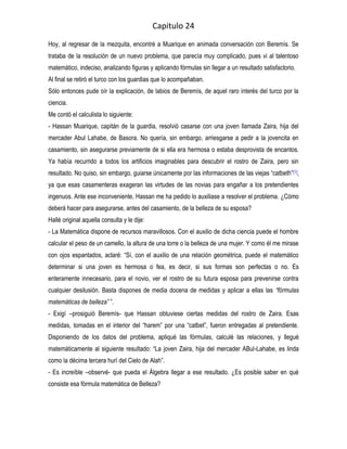 Capitulo 24
Hoy, al regresar de la mezquita, encontré a Muarique en animada conversación con Beremís. Se
trataba de la resolución de un nuevo problema, que parecía muy complicado, pues vi al talentoso
matemático, indeciso, analizando figuras y aplicando fórmulas sin llegar a un resultado satisfactorio.
Al final se retiró el turco con los guardias que lo acompañaban.
Sólo entonces pude oír la explicación, de labios de Beremís, de aquel raro interés del turco por la
ciencia.
Me contó el calculista lo siguiente:
- Hassan Muarique, capitán de la guardia, resolvió casarse con una joven llamada Zaira, hija del
mercader Abul Lahabe, de Basora. No quería, sin embargo, arriesgarse a pedir a la jovencita en
casamiento, sin asegurarse previamente de si ella era hermosa o estaba desprovista de encantos.
Ya había recurrido a todos los artificios imaginables para descubrir el rostro de Zaira, pero sin
resultado. No quiso, sin embargo, guiarse únicamente por las informaciones de las viejas “catbeth” [1],
ya que esas casamenteras exageran las virtudes de las novias para engañar a los pretendientes
ingenuos. Ante ese inconveniente, Hassan me ha pedido lo auxiliase a resolver el problema. ¿Cómo
deberá hacer para asegurarse, antes del casamiento, de la belleza de su esposa?
Hallé original aquella consulta y le dije:
- La Matemática dispone de recursos maravillosos. Con el auxilio de dicha ciencia puede el hombre
calcular el peso de un camello, la altura de una torre o la belleza de una mujer. Y como él me mirase
con ojos espantados, aclaré: “Sí, con el auxilio de una relación geométrica, puede el matemático
determinar si una joven es hermosa o fea, es decir, si sus formas son perfectas o no. Es
enteramente innecesario, para el novio, ver el rostro de su futura esposa para prevenirse contra
cualquier desilusión. Basta dispones de media docena de medidas y aplicar a ellas las “fórmulas
matemáticas de belleza” ”.
- Exigí –prosiguió Beremís- que Hassan obtuviese ciertas medidas del rostro de Zaira. Esas
medidas, tomadas en el interior del “harem” por una “catbet”, fueron entregadas al pretendiente.
Disponiendo de los datos del problema, apliqué las fórmulas, calculé las relaciones, y llegué
matemáticamente al siguiente resultado: “La joven Zaira, hija del mercader ABul-Lahabe, es linda
como la décima tercera hurí del Cielo de Alah”.
- Es increíble –observé- que pueda el Álgebra llegar a ese resultado. ¿Es posible saber en qué
consiste esa fórmula matemática de Belleza?
 