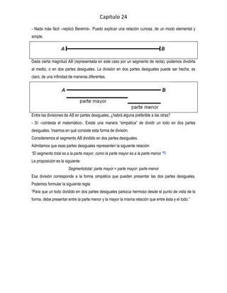 Capitulo 24
- Nada más fácil –replicó Beremís-. Puedo explicar una relación curiosa, de un modo elemental y
simple.




Dada cierta magnitud AB (representada en este caso por un segmento de recta), podemos dividirla
al medio, o en dos partes desiguales. La división en dos partes desiguales puede ser hecha, es
claro, de una infinidad de maneras diferentes.




Entre las divisiones de AB en partes desiguales, ¿habrá alguna preferible a las otras?
- Sí –contesta el matemático-. Existe una manera “simpática” de dividir un todo en dos partes
desiguales. Veamos en qué consiste esta forma de división.
Consideremos el segmento AB dividido en dos partes desiguales.
Admitamos que esas partes desiguales representen la siguiente relación:
“El segmento total es a la parte mayor, como la parte mayor es a la parte menor.”[2]
La proposición es la siguiente:
                       Segmentototal: parte mayor = parte mayor: parte menor
Esa división corresponde a la forma simpática que pueden presentar las dos partes desiguales.
Podemos formular la siguiente regla:
“Para que un todo dividido en dos partes desiguales parezca hermoso desde el punto de vista de la
forma, debe presentar entre la parte menor y la mayor la misma relación que entre ésta y el todo.”
 