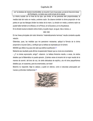 Capitulo 24

 oro” se destaca de manera inconfundible; es el punto C por el que pasa, ya sea la línea de la base
                     del frontispicio, o el plano que corta la base de la cúpula.
Lo mismo sucede con la línea de los ojos, que divide, en las personas bien proporcionadas, la
medida total del rostro en media y extrema razón. Se observa también la divina proporción en las
partes en que las falanges dividen los dedos de la mano. La división en media y extrema razón se
puede hallar también en la Música, en la Pintura, en la Escultura y en la Arquitectura.
En la división áurea la relación entre el todo y la parte mayor, es igual, más o menos, a:
                                               809 / 500
En las líneas principales del rostro femenino “matemáticamente hermoso” resulta constante aquella
relación.
Obtenidas, pues, las medidas que me parecieron necesarias, apliqué la fórmula de la divina
proporción a la joven Zaira, y verifiqué que su belleza se expresaba por el número:
808/500 que difiere muy poco del valor que define la perfección. [3]
Mediante ese resultado pude afirmar al apasionado Hassan que su novia era encantadora.
- ¿Y no temes equivocarte, amigo? –observé-. La belleza femenina resulta, a veces, de ciertos
detalles que la Matemática no puede apreciar. ¡Cuántas veces el encanto de la mujer resulta de la
manera de sonreír, del tono de voz, de cierta delicadeza de espíritu y de mil otros pequeñísimos
detalles que, en ocasiones, para los enamorados, son todo!
Beremís no respondió. Bajó la cabeza y quedó en silencio, como si estuviese preocupado por
nuevas y profundas meditaciones.[4]
 