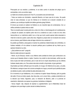 Capitulo 25
Preocupado por sus estudios y problemas, no se daba cuenta el calculista del peligro que le
acompañaba, como una sombra negra.
Le hablé de la siniestra presencia de Tara-Tir y el prudente aviso del sheik Iezid.
- Todos sus recelos son infundados –respondió Beremís, sin hacer caso de mi aviso-. No puedo
creer en esas amenazas. Lo que me interesa en el momento es la solución completa de un
problema, que constituye el epitafio del célebre geómetra griego Diofanto.
El túmulo que encierra el cadáver de Diofanto es una maravilla digna de contemplarse. Con un
artificio aritmético la piedra indica su edad:
“Dios le concedió pasar la sexta parte de su vida en la niñez; un decimosegundo en la adolescencia,
y después de pasada una séptima parte más de su existencia se casó; al cabo de cinco años
transcurridos en un matrimonio estéril, tuvo un hijo que murió cuando apenas había alcanzado la
mitad de la vida de su padre; cuatro años más, mitigando su propio dolor con el estudio de la ciencia
de los números, pasó Diofanto antes de llegar al término de su existencia”. [1]
Es posible que Diofanto, preocupado en resolver los problemas indeterminados de la Aritmética, no
hubiese meditado a fin de obtener la solución perfecta para el problema del rey Hierón que no
aparece indicado en su obra.
- ¿Qué problema es ese? –pregunté.
Beremís relató entonces lo siguiente:
- Hierón, rey de Siracusa, mandó a sus orfebres cierta cantidad de dinero para confeccionar una
corona que él deseaba ofrecer a Júpiter. Cuando el rey recibió la obra terminada, verificó que ella
tenía el peso del metal suministrado, pero el color del oro le inspiró desconfianza que los orfebres
hubiesen aleado plata y oro. Para aclarar esta duda consultó a Arquímedes, el gran geómetra.
Arquímedes que había verificado que el oro pierde, en el agua, 52 milésimos de su peso, y la plata,
99 milésimos, averiguó el peso de la corona sumergida en el agua y encontró que la pérdida de peso
era debida en parte a cierta cantidad de plata adicionada al oro.
En el momento en que hablábamos, vino a visitarnos el capitán Hassan Muarique, jefe de guardia
del sultán. El turco se había casado, diez días antes, con la Joven Zaira, y estaba contentísimo con
la elección que hiciera. Siguiendo, pues, la indicación de Beremís, pidió a la jovencita en
casamiento, obteniendo una esposa muy graciosa, bondadosa e inteligente.
- Nunca imaginé –dijo, después de expresar su agradecimiento- que la Matemática fuese tan
prodigiosa como para llegar a poder calcular la belleza femenina.
 