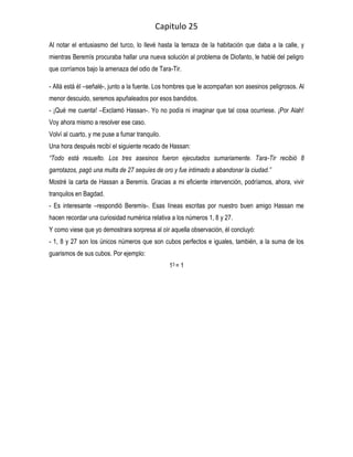 Capitulo 25
Al notar el entusiasmo del turco, lo llevé hasta la terraza de la habitación que daba a la calle, y
mientras Beremís procuraba hallar una nueva solución al problema de Diofanto, le hablé del peligro
que corríamos bajo la amenaza del odio de Tara-Tir.

- Allá está él –señalé-, junto a la fuente. Los hombres que le acompañan son asesinos peligrosos. Al
menor descuido, seremos apuñaleados por esos bandidos.
- ¡Qué me cuenta! –Exclamó Hassan-. Yo no podía ni imaginar que tal cosa ocurriese. ¡Por Alah!
Voy ahora mismo a resolver ese caso.
Volví al cuarto, y me puse a fumar tranquilo.
Una hora después recibí el siguiente recado de Hassan:
“Todo está resuelto. Los tres asesinos fueron ejecutados sumariamente. Tara-Tir recibió 8
garrotazos, pagó una multa de 27 sequíes de oro y fue intimado a abandonar la ciudad.”
Mostré la carta de Hassan a Beremís. Gracias a mi eficiente intervención, podríamos, ahora, vivir
tranquilos en Bagdad.
- Es interesante –respondió Beremís-. Esas líneas escritas por nuestro buen amigo Hassan me
hacen recordar una curiosidad numérica relativa a los números 1, 8 y 27.
Y como viese que yo demostrara sorpresa al oír aquella observación, él concluyó:
- 1, 8 y 27 son los únicos números que son cubos perfectos e iguales, también, a la suma de los
guarismos de sus cubos. Por ejemplo:
                                                13 = 1
 